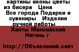 картины,иконы,цветы из бисера › Цена ­ 2 000 - Все города Подарки и сувениры » Изделия ручной работы   . Ханты-Мансийский,Нягань г.